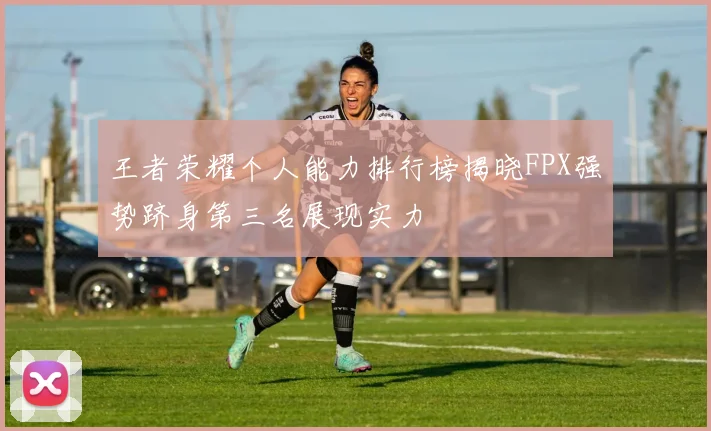 王者荣耀个人能力排行榜揭晓FPX强势跻身第三名展现实力